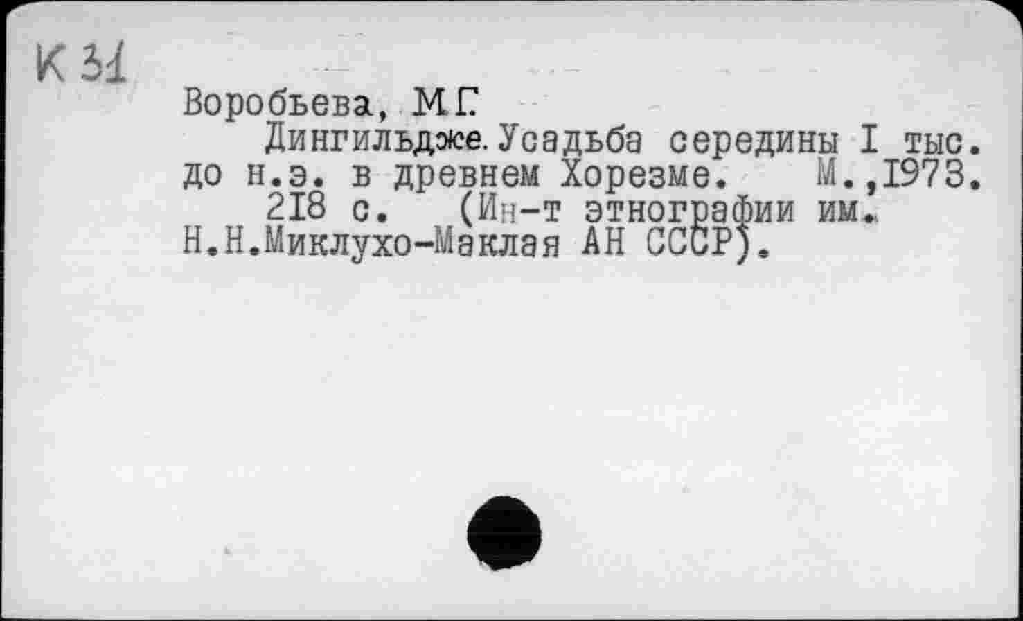 ﻿Воробьева, MI?
Дингильдлсе. Усадьба середины I тыс. до н.э. в древнем Хорезме. М.,1973.
218 с. (Ин-т этнографии им., Н.Н.Миклухо-Маклая АН СССР).